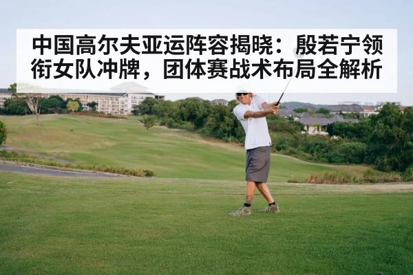 中国高尔夫亚运阵容揭晓：殷若宁领衔女队冲牌，团体赛战术布局全解析