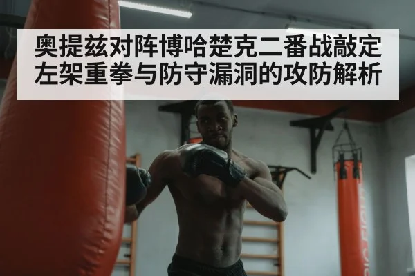奥提兹对阵博哈楚克二番战敲定 左架重拳与防守漏洞的攻防解析